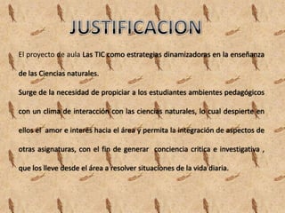 El proyecto de aula Las TIC como estrategias dinamizadoras en la enseñanza

de las Ciencias naturales.

Surge de la necesidad de propiciar a los estudiantes ambientes pedagógicos

con un clima de interacción con las ciencias naturales, lo cual despierte en

ellos el amor e interés hacia el área y permita la integración de aspectos de

otras asignaturas, con el fin de generar conciencia critica e investigativa ,

que los lleve desde el área a resolver situaciones de la vida diaria.
 