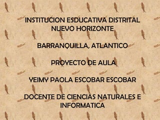 INSTITUCION ESDUCATIVA DISTRITAL
        NUEVO HORIZONTE

   BARRANQUILLA, ATLANTICO

       PROYECTO DE AULA

 YEIMY PAOLA ESCOBAR ESCOBAR

DOCENTE DE CIENCIAS NATURALES E
         INFORMATICA
 