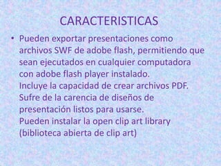 CARACTERISTICAS
• Pueden exportar presentaciones como
archivos SWF de adobe flash, permitiendo que
sean ejecutados en cualquier computadora
con adobe flash player instalado.
Incluye la capacidad de crear archivos PDF.
Sufre de la carencia de diseños de
presentación listos para usarse.
Pueden instalar la open clip art library
(biblioteca abierta de clip art)
 