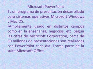 Microsoft PowerPoint
Es un programa de presentación desarrollado
para sistemas operativos Microsoft Windows
y Mac OS.
•Ampliamente usado en distintos campos
como en la enseñanza, negocios, etc. Según
las cifras de Microsoft Corporation, cerca de
30 millones de presentaciones son realizadas
con PowerPoint cada día. Forma parte de la
suite Microsoft Office.
 