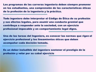 Los programas de las carreras ingeniería deben siempre promover
en los estudiantes, una comprensión de las características éticas
de la profesión de la ingeniería y la práctica.
Todo ingeniero debe interpretar el Código de Ética de su profesión
y sus efectos legales, para asumir una conducta gremial que
contribuya a responder ante la sociedad, con un ejercicio
profesional impecable y en comportamiento legal digno.
Una de las tareas del Ingeniero, es conocer las normas que rigen el
ejercicio profesional y los lineamientos éticos que deben
acompañar cada decisión tomada.
Es un deber ineludible del ingeniero sostener el prestigio de la
profesión y velar por su cabal ejercicio
 