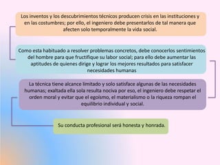 Los inventos y los descubrimientos técnicos producen crisis en las instituciones y
en las costumbres; por ello, el ingeniero debe presentarlos de tal manera que
afecten solo temporalmente la vida social.
Como esta habituado a resolver problemas concretos, debe conocerlos sentimientos
del hombre para que fructifique su labor social; para ello debe aumentar las
aptitudes de quienes dirige y lograr los mejores resultados para satisfacer
necesidades humanas
La técnica tiene alcance limitado y solo satisface algunas de las necesidades
humanas; exaltada ella sola resulta nociva por eso, el ingeniero debe respetar el
orden moral y evitar que el egoísmo, el materialismo o la riqueza rompan el
equilibrio individual y social.
Su conducta profesional será honesta y honrada.
 