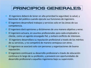  El ingeniero deberá de tener en alta prioridad la seguridad, la salud, y
bienestar del público cuando ejecute sus funciones de ingeniero.
 El ingeniero desarrollará trabajos y servicios solo en las áreas de sus
competencia.
 El ingeniero dará opiniones y dictámenes de una manera objetiva y veraz.
 El ingeniero actuara, en asuntos profesionales para cada empleador o
cliente, como un agente encargado fiel, y evitará conflicto de intereses.
 El ingeniero desarrollara su reputación profesional a través de los méritos
de su servicios, y no competirá de manera ventajosa con otros.
 El ingeniero se asociará solo con personas y organizaciones de buena
reputación.
 El ingeniero continuará su desarrollo profesional a través de educación
continua a lo largo de su profesión, y proveerá con oportunidades de
desarrollo profesional a aquellos ingenieros bajo su supervisión.
 