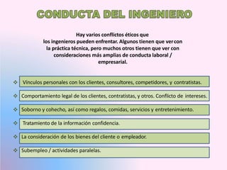 Hay varios conflictos éticos que
los ingenieros pueden enfrentar. Algunos tienen que vercon
la práctica técnica, pero muchos otros tienen que ver con
consideraciones más amplias de conducta laboral /
empresarial.
 Vínculos personales con los clientes, consultores, competidores, y contratistas.
 Comportamiento legal de los clientes, contratistas, y otros. Conflicto de intereses.
 Soborno y cohecho, así como regalos, comidas, servicios y entretenimiento.
 Tratamiento de la información confidencia.
 La consideración de los bienes del cliente o empleador.
 Subempleo / actividades paralelas.
 