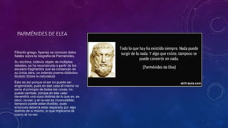 PARMÉNIDES DE ELEA 
Filósofo griego. Apenas se conocen datos 
fiables sobre la biografía de Parménides. 
Su doctrina, todavía objeto de múltiples 
debates, se ha reconstruido a partir de los 
escasos fragmentos que se conservan de 
su única obra, un extenso poema didáctico 
titulado Sobre la naturaleza 
Esto es así porque el ser no puede ser 
engendrado, pues en ese caso él mismo no 
sería el principio de todas las cosas; no 
puede cambiar, porque en ese caso 
devendría una cosa distinta de lo que es, es 
decir, no-ser, y el no-ser es inconcebible; 
tampoco puede estar dividido, pues 
entonces debería estar separado por algo 
distinto de sí mismo, lo que implicaría de 
nuevo el no-ser. 
 