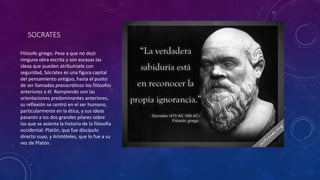 SOCRATES 
FIlósofo griego. Pese a que no dejó 
ninguna obra escrita y son escasas las 
ideas que pueden atribuírsele con 
seguridad, Sócrates es una figura capital 
del pensamiento antiguo, hasta el punto 
de ser llamados presocráticos los filósofos 
anteriores a él. Rompiendo con las 
orientaciones predominantes anteriores, 
su reflexión se centró en el ser humano, 
particularmente en la ética, y sus ideas 
pasaron a los dos grandes pilares sobre 
los que se asienta la historia de la filosofía 
occidental: Platón, que fue discípulo 
directo suyo, y Aristóteles, que lo fue a su 
vez de Platón. 
 