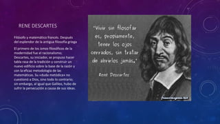 RENE DESCARTES 
Filósofo y matemático francés. Después 
del esplendor de la antigua filosofía griega 
El primero de los ismos filosóficos de la 
modernidad fue el racionalismo; 
Descartes, su iniciador, se propuso hacer 
tabla rasa de la tradición y construir un 
nuevo edificio sobre la base de la razón y 
con la eficaz metodología de las 
matemáticas. Su «duda metódica» no 
cuestionó a Dios, sino todo lo contrario; 
sin embargo, al igual que Galileo, hubo de 
sufrir la persecución a causa de sus ideas. 
 