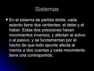 Sistemas En el sistema de partida doble, cada asiento tiene dos vertientes: el debe y el haber. Estas dos posiciones hacen movimientos inversos, y afectan al activo o al pasivo, y se fundamentan por el hecho de que todo apunte afecta al menos a dos cuentas y cada movimiento tiene una contrapartida.  