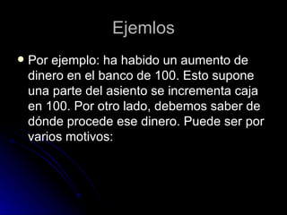 Ejemlos Por ejemplo: ha habido un aumento de dinero en el banco de 100. Esto supone una parte del asiento se incrementa caja en 100. Por otro lado, debemos saber de dónde procede ese dinero. Puede ser por varios motivos:  