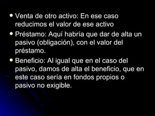Venta de otro activo: En ese caso reducimos el valor de ese activo  Préstamo: Aquí habría que dar de alta un pasivo (obligación), con el valor del préstamo.  Beneficio: Al igual que en el caso del pasivo, damos de alta el beneficio, que en este caso sería en fondos propios o pasivo no exigible.  