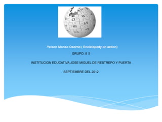 Yeison Alonso Osorno ( Enciclopedy on action)
GRUPO: 8°5
INSTITUCION EDUCATIVA JOSE MIGUEL DE RESTREPO Y PUERTA
SEPTIEMBRE DEL 2012
 