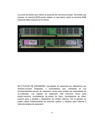 una serie de pitidos que indican la ausencia de memoria principal. Terminado ese
proceso, la memoria BIOS puede realizar un test básico sobre la memoria RAM
indicando fallos mayores en la misma.




3.1.7 PLACAS DE EXPANSIÓN: Las tarjetas de expansión son dispositivos con
diversos circuitos integrados, y controladores que, insertadas en sus
correspondientes ranuras de expansión, sirven para ampliar las capacidades de
un ordenador. Las tarjetas de expansión más comunes sirven para
añadir memoria, controladoras de unidad de disco, controladoras de vídeo,
puertos serie o paralelo y dispositivos de módem internos. Por lo general, se
suelen utilizar indistintamente los términos «placa» y «tarjeta» para referirse a
todas las tarjetas de expansión.



                                       13
 