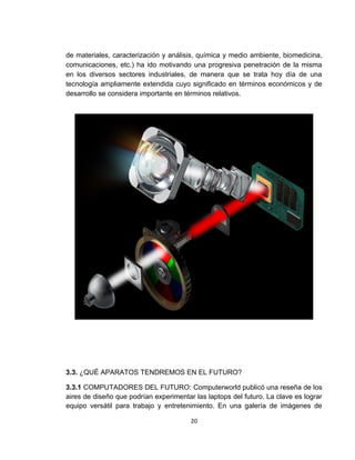 de materiales, caracterización y análisis, química y medio ambiente, biomedicina,
comunicaciones, etc.) ha ido motivando una progresiva penetración de la misma
en los diversos sectores industriales, de manera que se trata hoy día de una
tecnología ampliamente extendida cuyo significado en términos económicos y de
desarrollo se considera importante en términos relativos.




3.3. ¿QUÉ APARATOS TENDREMOS EN EL FUTURO?

3.3.1 COMPUTADORES DEL FUTURO: Computerworld publicó una reseña de los
aires de diseño que podrían experimentar las laptops del futuro. La clave es lograr
equipo versátil para trabajo y entretenimiento. En una galería de imágenes de

                                        20
 