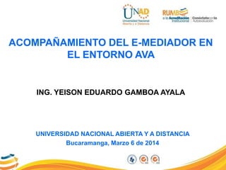 ACOMPAÑAMIENTO DEL E-MEDIADOR EN
EL ENTORNO AVA
UNIVERSIDAD NACIONAL ABIERTA Y A DISTANCIA
Bucaramanga, Marzo 6 de 2014
ING. YEISON EDUARDO GAMBOA AYALA
 