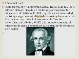 
 Immanuel Kant
 (Königsberg, hoy Kaliningrado, actual Rusia, 1724-id., 1804)
Filósofo alemán. Hijo de un modesto guarnicionero, fue
educado en el pietismo. En 1740 ingresó en la Universidad
de Königsberg como estudiante de teología y fue alumno de
Martin Knutzen, quien lo introdujo en la filosofía
racionalista de Leibniz y Wolff, y le imbuyó así mismo el
interés por la ciencia natural, en particular, por la mecánica
de Newton.

 