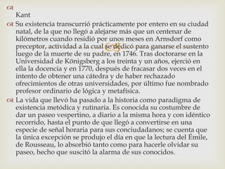 

Kant
 Su existencia transcurrió prácticamente por entero en su ciudad
natal, de la que no llegó a alejarse más que un centenar de
kilómetros cuando residió por unos meses en Arnsdorf como
preceptor, actividad a la cual se dedicó para ganarse el sustento
luego de la muerte de su padre, en 1746. Tras doctorarse en la
Universidad de Königsberg a los treinta y un años, ejerció en
ella la docencia y en 1770, después de fracasar dos veces en el
intento de obtener una cátedra y de haber rechazado
ofrecimientos de otras universidades, por último fue nombrado
profesor ordinario de lógica y metafísica.
 La vida que llevó ha pasado a la historia como paradigma de
existencia metódica y rutinaria. Es conocida su costumbre de
dar un paseo vespertino, a diario a la misma hora y con idéntico
recorrido, hasta el punto de que llegó a convertirse en una
especie de señal horaria para sus conciudadanos; se cuenta que
la única excepción se produjo el día en que la lectura del Émile,
de Rousseau, lo absorbió tanto como para hacerle olvidar su
paseo, hecho que suscitó la alarma de sus conocidos.
 