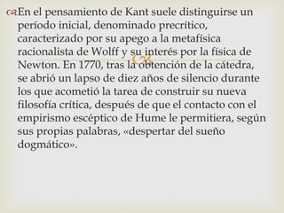 
En el pensamiento de Kant suele distinguirse un
período inicial, denominado precrítico,
caracterizado por su apego a la metafísica
racionalista de Wolff y su interés por la física de
Newton. En 1770, tras la obtención de la cátedra,
se abrió un lapso de diez años de silencio durante
los que acometió la tarea de construir su nueva
filosofía crítica, después de que el contacto con el
empirismo escéptico de Hume le permitiera, según
sus propias palabras, «despertar del sueño
dogmático».
 