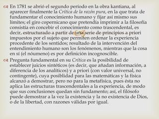 
 En 1781 se abrió el segundo período en la obra kantiana, al
aparecer finalmente la Crítica de la razón pura, en la que trata de
fundamentar el conocimiento humano y fijar así mismo sus
límites; el giro copernicano que pretendía imprimir a la filosofía
consistía en concebir el conocimiento como trascendental, es
decir, estructurado a partir de una serie de principios a priori
impuestos por el sujeto que permiten ordenar la experiencia
procedente de los sentidos; resultado de la intervención del
entendimiento humano son los fenómenos, mientras que la cosa
en sí (el nóumeno) es por definición incognoscible.
 Pregunta fundamental en su Crítica es la posibilidad de
establecer juicios sintéticos (es decir, que añadan información, a
diferencia de los analíticos) y a priori (con valor universal, no
contingente), cuya posiblidad para las matemáticas y la física
alcanzó a demostrar, pero no para la metafísica, pues ésta no
aplica las estructuras trascendentales a la experiencia, de modo
que sus conclusiones quedan sin fundamento; así, el filósofo
puede demostrar a la vez la existencia y la no existencia de Dios,
o de la libertad, con razones válidas por igual.
 