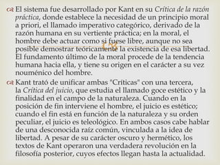 
 El sistema fue desarrollado por Kant en su Crítica de la razón
práctica, donde establece la necesidad de un principio moral
a priori, el llamado imperativo categórico, derivado de la
razón humana en su vertiente práctica; en la moral, el
hombre debe actuar como si fuese libre, aunque no sea
posible demostrar teóricamente la existencia de esa libertad.
El fundamento último de la moral procede de la tendencia
humana hacia ella, y tiene su origen en el carácter a su vez
nouménico del hombre.
 Kant trató de unificar ambas "Críticas" con una tercera,
la Crítica del juicio, que estudia el llamado goce estético y la
finalidad en el campo de la naturaleza. Cuando en la
posición de fin interviene el hombre, el juicio es estético;
cuando el fin está en función de la naturaleza y su orden
peculiar, el juicio es teleológico. En ambos casos cabe hablar
de una desconocida raíz común, vinculada a la idea de
libertad. A pesar de su carácter oscuro y hermético, los
textos de Kant operaron una verdadera revolución en la
filosofía posterior, cuyos efectos llegan hasta la actualidad.
 