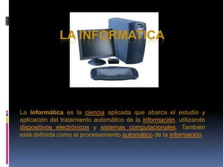 LA INFORMATICA La Informática es la ciencia aplicada que abarca el estudio y aplicación del tratamiento automático de la información, utilizando dispositivos electrónicos y sistemas computacionales. También está definida como el procesamiento automático de la información. 