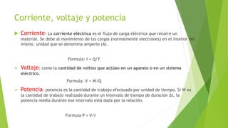 Corriente, voltaje y potencia
 Corriente: La corriente eléctrica es el flujo de carga eléctrica que recorre un
material. Se debe al movimiento de las cargas (normalmente electrones) en el interior del
mismo. unidad que se denomina amperio (A).
Formula: I = Q/T
 Voltaje: como la cantidad de voltios que actúan en un aparato o en un sistema
eléctrico.
Formula: V = W/Q
 Potencia: potencia es la cantidad de trabajo efectuado por unidad de tiempo. Si W es
la cantidad de trabajo realizado durante un intervalo de tiempo de duración Δt, la
potencia media durante ese intervalo está dada por la relación.
Formula P = V/I
 
