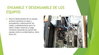 ENSAMBLE Y DESEMSAMBLE DE LOS
EQUIPOS
 Para el desensamble de un equipo
primero quitamos la tapa y
procedemos a desconectar los
cables cuidadosamente para no
dañar ningún material y luego
iniciamos quitando las partes del
equipo como la unidad óptica, disco
duro etc.
 