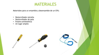Materiales para un ensamble y desensamble de un CPU.
• Destornillador estrella
• Destornillador de pala
• Pulsera antiestética
• Un lugar amplio
MATERIALES
 