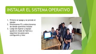 INSTALAR EL SISTEMA OPERATIVO
1. Primero se apaga y se prende el
equipo
2. Presionamos F2 y seleccionamos
de donde queremos instalar
3. Luego de esperar y equipo
queda en modo de fabrica y
seguimos los pasos para
configurarlo y listo
 