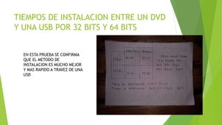 TIEMPOS DE INSTALACION ENTRE UN DVD
Y UNA USB POR 32 BITS Y 64 BITS
EN ESTA PRUEBA SE CONFIRMA
QUE EL METODO DE
INSTALACION ES MUCHO MEJOR
Y MAS RAPIDO A TRAVEZ DE UNA
USB
 