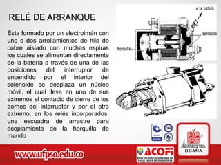 RELÉ DE ARRANQUE
Esta formado por un electroimán con
uno o dos arrollamientos de hilo de
cobre aislado con muchas espiras
los cuales se alimentan directamente
de la batería a través de una de las
posiciones del interruptor de
encendido por el interior del
solenoide se desplaza un núcleo
móvil, el cual lleva en uno de sus
extremos el contacto de cierre de los
bornes del interruptor y por el otro
extremo, en los relés incorporados,
una escuadra de arrastre para
acoplamiento de la horquilla de
mando
 
