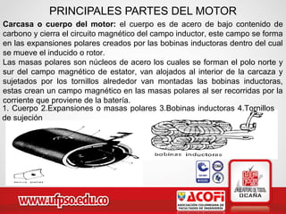Carcasa o cuerpo del motor: el cuerpo es de acero de bajo contenido de
carbono y cierra el circuito magnético del campo inductor, este campo se forma
en las expansiones polares creados por las bobinas inductoras dentro del cual
se mueve el inducido o rotor.
Las masas polares son núcleos de acero los cuales se forman el polo norte y
sur del campo magnético de estator, van alojados al interior de la carcaza y
sujetados por los tornillos alrededor van montadas las bobinas inductoras,
estas crean un campo magnético en las masas polares al ser recorridas por la
corriente que proviene de la batería.
PRINCIPALES PARTES DEL MOTOR
1. Cuerpo 2.Expansiones o masas polares 3.Bobinas inductoras 4.Tornillos
de sujeción
 