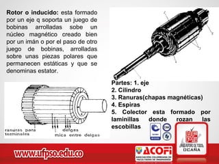 Rotor o inducido: esta formado
por un eje q soporta un juego de
bobinas arrolladas sobe un
núcleo magnético creado bien
por un imán o por el paso de otro
juego de bobinas, arrolladas
sobre unas piezas polares que
permanecen estáticas y que se
denominas estator.
Partes: 1. eje
2. Cilindro
3. Ranuras(chapas magnéticas)
4. Espiras
5. Colector esta formado por
laminillas donde rozan las
escobillas
 