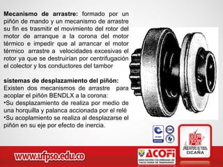 Mecanismo de arrastre: formado por un
piñón de mando y un mecanismo de arrastre
su fin es trasmitir el movimiento del rotor del
motor de arranque a la corona del motor
térmico e impedir que al arrancar el motor
térmico arrastre a velocidades excesivas el
rotor ya que se destruirían por centrifugación
el colector y los conductores del tambor
sistemas de desplazamiento del piñón:
Existen dos mecanismos de arrastre para
acoplar el piñón BENDLX a la corona:
•Su desplazamiento de realiza por medio de
una horquilla y palanca accionada por el relé
•Su acoplamiento se realiza al desplazarse el
piñón en su eje por efecto de inercia.
 