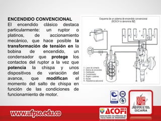ENCENDIDO CONVENCIONAL
El encendido clásico destaca
particularmente: un ruptor o
platinos, de accionamiento
mecánico, que hace posible la
transformación de tensión en la
bobina de encendido, un
condensador que protege los
contactos del ruptor a la vez que
potencia la chispa y unos
dispositivos de variación del
avance, que modifican el
momento del salto de chispa en
función de las condiciones de
funcionamiento de motor.
 