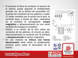 • Al accionar la llave de contacto, la tensión de
la batería queda aplicada al arrollamiento
primario (4), de la bobina de encendido (3).
Cuando los contactos de los platinos o ruptor
(7) están cerrados por la acción de la leva, la
corriente fluye a través de ellos, creándose
en el primario el consiguiente campo
magnético y almacenamiento de una cierta
cantidad de energía en la bobina.
• Debido a la acción de la leva sobre los
contactos de los platinos, el circuito se abre,
interrumpiéndose la corriente por el primario
y desapareciendo el campo magnético
• En ese instante se induce una fuerza
electromotriz tanto sobre el arrollamiento
primario como sobre el secundario de la
bobina.
 