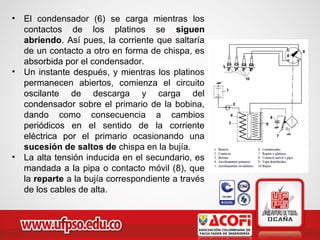 • El condensador (6) se carga mientras los
contactos de los platinos se siguen
abriendo. Así pues, la corriente que saltaría
de un contacto a otro en forma de chispa, es
absorbida por el condensador.
• Un instante después, y mientras los platinos
permanecen abiertos, comienza el circuito
oscilante de descarga y carga del
condensador sobre el primario de la bobina,
dando como consecuencia a cambios
periódicos en el sentido de la corriente
eléctrica por el primario ocasionando una
sucesión de saltos de chispa en la bujía.
• La alta tensión inducida en el secundario, es
mandada a la pipa o contacto móvil (8), que
la reparte a la bujía correspondiente a través
de los cables de alta.
 