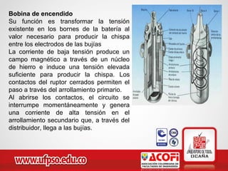 Bobina de encendido
Su función es transformar la tensión
existente en los bornes de la batería al
valor necesario para producir la chispa
entre los electrodos de las bujías
La corriente de baja tensión produce un
campo magnético a través de un núcleo
de hierro e induce una tensión elevada
suficiente para producir la chispa. Los
contactos del ruptor cerrados permiten el
paso a través del arrollamiento primario.
Al abrirse los contactos, el circuito se
interrumpe momentáneamente y genera
una corriente de alta tensión en el
arrollamiento secundario que, a través del
distribuidor, llega a las bujías.
 