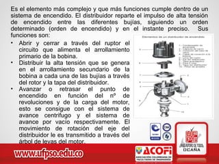 Es el elemento más complejo y que más funciones cumple dentro de un
sistema de encendido. El distribuidor reparte el impulso de alta tensión
de encendido entre las diferentes bujías, siguiendo un orden
determinado (orden de encendido) y en el instante preciso. Sus
funciones son:
• Abrir y cerrar a través del ruptor el
circuito que alimenta el arrollamiento
primario de la bobina.
• Distribuir la alta tensión que se genera
en el arrollamiento secundario de la
bobina a cada una de las bujías a través
del rotor y la tapa del distribuidor.
• Avanzar o retrasar el punto de
encendido en función del nº de
revoluciones y de la carga del motor,
esto se consigue con el sistema de
avance centrifugo y el sistema de
avance por vacío respectivamente. El
movimiento de rotación del eje del
distribuidor le es transmitido a través del
árbol de levas del motor.
 