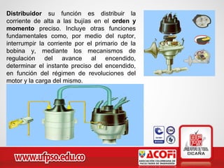 Distribuidor su función es distribuir la
corriente de alta a las bujías en el orden y
momento preciso. Incluye otras funciones
fundamentales como, por medio del ruptor,
interrumpir la corriente por el primario de la
bobina y, mediante los mecanismos de
regulación del avance al encendido,
determinar el instante preciso del encendido,
en función del régimen de revoluciones del
motor y la carga del mismo.
 