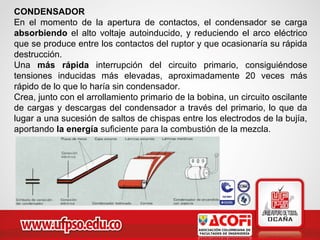 CONDENSADOR
En el momento de la apertura de contactos, el condensador se carga
absorbiendo el alto voltaje autoinducido, y reduciendo el arco eléctrico
que se produce entre los contactos del ruptor y que ocasionaría su rápida
destrucción.
Una más rápida interrupción del circuito primario, consiguiéndose
tensiones inducidas más elevadas, aproximadamente 20 veces más
rápido de lo que lo haría sin condensador.
Crea, junto con el arrollamiento primario de la bobina, un circuito oscilante
de cargas y descargas del condensador a través del primario, lo que da
lugar a una sucesión de saltos de chispas entre los electrodos de la bujía,
aportando la energía suficiente para la combustión de la mezcla.
 