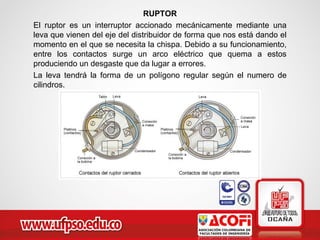 RUPTOR
El ruptor es un interruptor accionado mecánicamente mediante una
leva que vienen del eje del distribuidor de forma que nos está dando el
momento en el que se necesita la chispa. Debido a su funcionamiento,
entre los contactos surge un arco eléctrico que quema a estos
produciendo un desgaste que da lugar a errores.
La leva tendrá la forma de un polígono regular según el numero de
cilindros.
 
