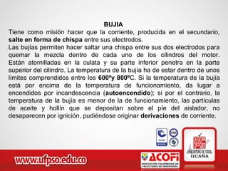 BUJIA
Tiene como misión hacer que la corriente, producida en el secundario,
salte en forma de chispa entre sus electrodos.
Las bujías permiten hacer saltar una chispa entre sus dos electrodos para
quemar la mezcla dentro de cada uno de los cilindros del motor.
Están atornilladas en la culata y su parte inferior penetra en la parte
superior del cilindro. La temperatura de la bujía ha de estar dentro de unos
límites comprendidos entre los 600ºy 800ºC. Si la temperatura de la bujía
está por encima de la temperatura de funcionamiento, da lugar a
encendidos por incandescencia (autoencendido); si por el contrario, la
temperatura de la bujía es menor de la de funcionamiento, las partículas
de aceite y hollín que se depositan sobre el píe del aislador, no
desaparecen por ignición, pudiéndose originar derivaciones de corriente.
 