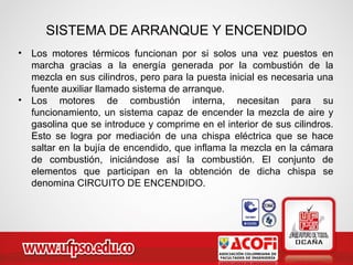SISTEMA DE ARRANQUE Y ENCENDIDO
• Los motores térmicos funcionan por si solos una vez puestos en
marcha gracias a la energía generada por la combustión de la
mezcla en sus cilindros, pero para la puesta inicial es necesaria una
fuente auxiliar llamado sistema de arranque.
• Los motores de combustión interna, necesitan para su
funcionamiento, un sistema capaz de encender la mezcla de aire y
gasolina que se introduce y comprime en el interior de sus cilindros.
Esto se logra por mediación de una chispa eléctrica que se hace
saltar en la bujía de encendido, que inflama la mezcla en la cámara
de combustión, iniciándose así la combustión. El conjunto de
elementos que participan en la obtención de dicha chispa se
denomina CIRCUITO DE ENCENDIDO.
 