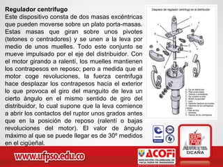 Regulador centrifugo
Este dispositivo consta de dos masas excéntricas
que pueden moverse sobre un plato porta-masas.
Estas masas que giran sobre unos pivotes
(tetones o centradores) y se unen a la leva por
medio de unos muelles. Todo este conjunto se
mueve impulsado por el eje del distribuidor. Con
el motor girando a ralentí, los muelles mantienen
los contrapesos en reposo; pero a medida que el
motor coge revoluciones, la fuerza centrifuga
hace desplazar los contrapesos hacia el exterior
lo que provoca el giro del manguito de leva un
cierto ángulo en el mismo sentido de giro del
distribuidor, lo cual supone que la leva comience
a abrir los contactos del ruptor unos grados antes
que en la posición de reposo (ralentí o bajas
revoluciones del motor). El valor de ángulo
máximo al que se puede llegar es de 30º medidos
en el cigüeñal.
 