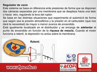Regulador de vacío
Este sistema se basa en diferencia ente presiones de forma que se disponen
dos cámaras separadas por una membrana que se desplaza hacia una lado
o hacia otro, regulando la leva del ruptor.
Se basa en las distintas situaciones que experimenta el automóvil de forma
que según sea la presión atmosférica y la presión en el carburador (que nos
dará la necesidad) de mayor o menor avance de encendido.
Está igualmente localizado en el distribuidor y se encarga de adelantar el
punto de encendido en función de la riqueza de mezcla. Cuando el motor
funciona a ralentí, la depresión no actúa sobre la membrana.
Ralentí.
 
