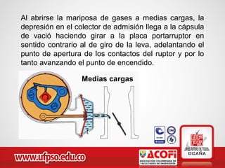 Al abrirse la mariposa de gases a medias cargas, la
depresión en el colector de admisión llega a la cápsula
de vació haciendo girar a la placa portarruptor en
sentido contrario al de giro de la leva, adelantando el
punto de apertura de los contactos del ruptor y por lo
tanto avanzando el punto de encendido.
Medias cargas
 