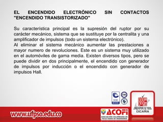EL ENCENDIDO ELECTRÓNICO SIN CONTACTOS
"ENCENDIDO TRANSISTORIZADO"
Su característica principal es la supresión del ruptor por su
carácter mecánico, sistema que se sustituye por la centralita y una
amplificador de impulsos (todo un sistema electrónico).
Al eliminar el sistema mecánico aumentar las prestaciones a
mayor numero de revoluciones. Este es un sistema muy utilizado
en el automóviles de gama media. Existen diversos tipos, pero se
puede dividir en dos principalmente, el encendido con generador
de impulsos por inducción o el encendido con generador de
impulsos Hall.
 