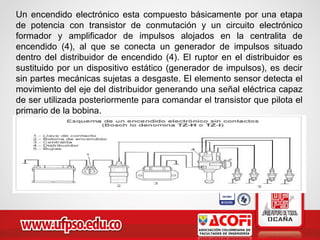 Un encendido electrónico esta compuesto básicamente por una etapa
de potencia con transistor de conmutación y un circuito electrónico
formador y amplificador de impulsos alojados en la centralita de
encendido (4), al que se conecta un generador de impulsos situado
dentro del distribuidor de encendido (4). El ruptor en el distribuidor es
sustituido por un dispositivo estático (generador de impulsos), es decir
sin partes mecánicas sujetas a desgaste. El elemento sensor detecta el
movimiento del eje del distribuidor generando una señal eléctrica capaz
de ser utilizada posteriormente para comandar el transistor que pilota el
primario de la bobina.
 