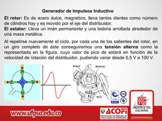 Generador de Impulsos Inductivo
El rotor: Es de acero dulce, magnético, lleva tantos dientes como número
de cilindros hay y es movido por el eje del distribuidor.
El estator: Lleva un imán permanente y una bobina arrollada alrededor de
una masa metálica.
Al repetirse nuevamente el ciclo, por cada una de los salientes del rotor, en
un giro completo de éste conseguiremos una tensión alterna como la
representada en la figura, cuyo valor de pico de estará en función de la
velocidad de rotación del distribuidor, pudiendo variar desde 0,5 V a 100 V.
 