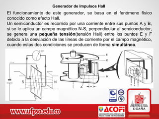 Generador de Impulsos Hall
El funcionamiento de este generador, se basa en el fenómeno físico
conocido como efecto Hall.
Un semiconductor es recorrido por una corriente entre sus puntos A y B,
si se le aplica un campo magnético N-S, perpendicular al semiconductor,
se genera una pequeña tensión(tensión Hall) entre los puntos E y F
debido a la desviación de las líneas de corriente por el campo magnético,
cuando estas dos condiciones se producen de forma simultánea.
 